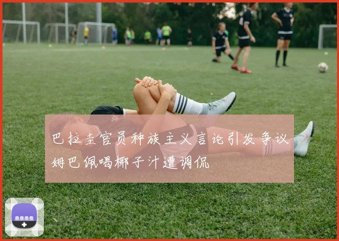 巴拉圭官员种族主义言论引发争议姆巴佩喝椰子汁遭调侃