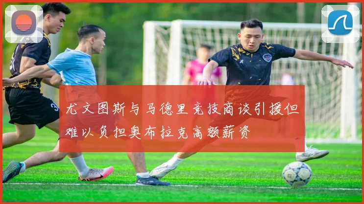 尤文图斯与马德里竞技商谈引援但难以负担奥布拉克高额薪资
