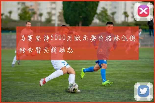 马赛坚持5000万欧元要价格林伍德转会暂无新动态