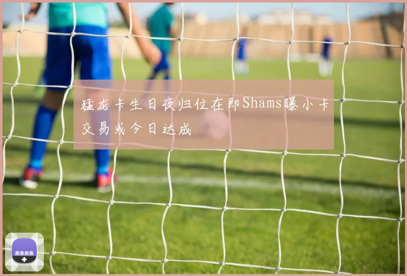 猛龙卡生日夜归位在即Shams曝小卡交易或今日达成