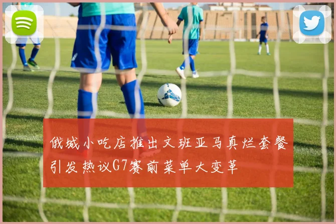 俄城小吃店推出文班亚马真烂套餐引发热议G7赛前菜单大变革