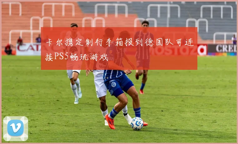 卡尔携定制行李箱报到德国队可连接PS5畅玩游戏