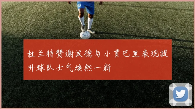 杜兰特赞谢泼德与小贾巴里表现提升球队士气焕然一新