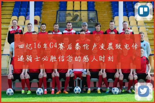 回忆16年G4赛后泰伦卢凌晨致电传递骑士必胜信念的感人时刻
